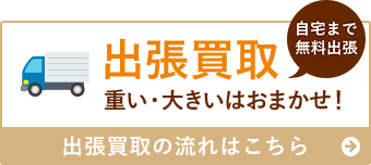 出張買取 重い・大きいはおまかせ！ 自宅まで無料出張 出張買取の流れはこちら